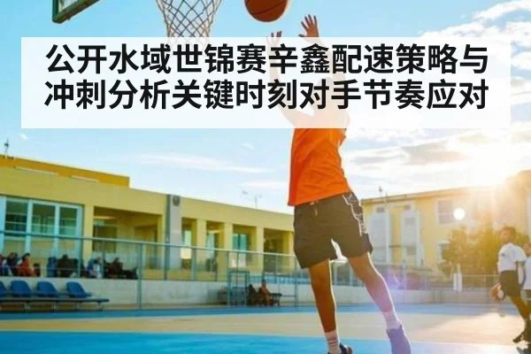 公开水域世锦赛辛鑫配速策略与冲刺分析关键时刻对手节奏应对