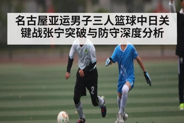 名古屋亚运男子三人篮球中日关键战张宁突破与防守深度分析